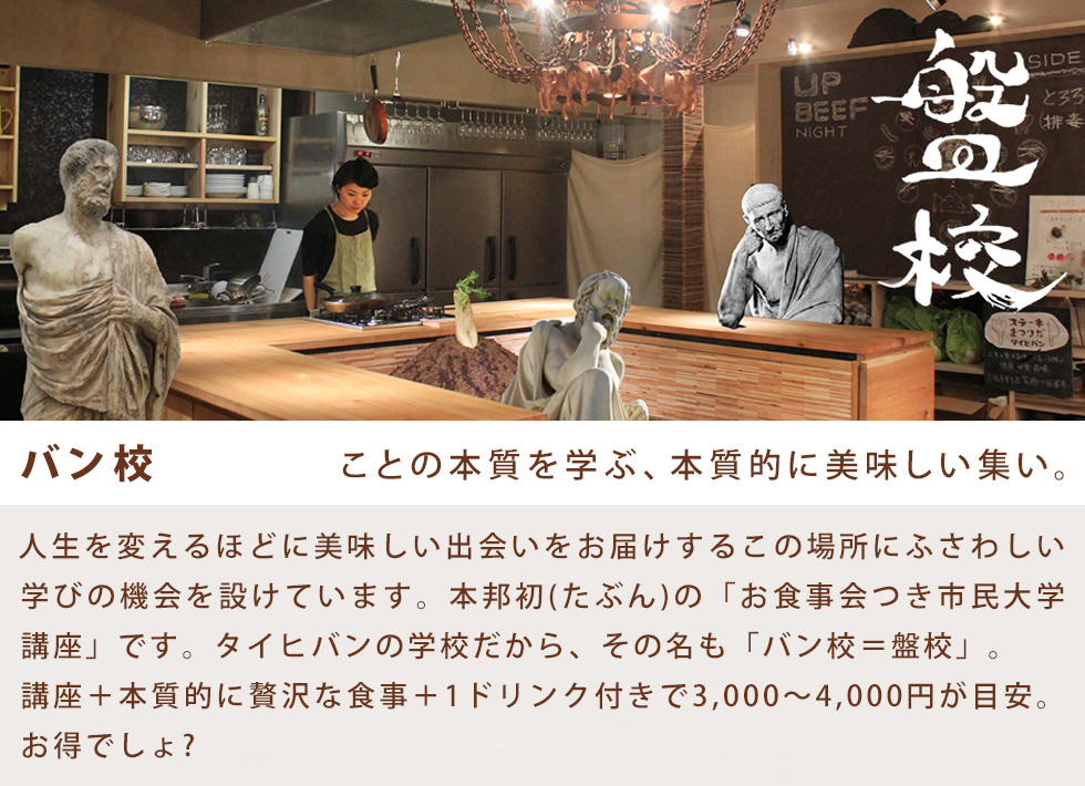バン校 ことの本質を学ぶ、本質的に美味しい集い。人生を変えるほどに美味しい出会いをお届けするこの場所にふさわしい学びの機会を設けています。本邦初(たぶん)の「お食事会つき市民大学講座」です。タイヒバンの学校だから、その名も「バン校=盤校」。講座+本質的に贅沢な食事+1ドリンク付きで3,000〜4,000円が目安。お得でしょ? ※講座の予約はお電話かfacebookからどうぞ。